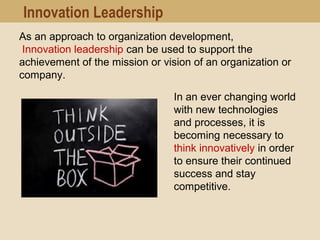 As an approach to organization development,
Innovation leadership can be used to support the
achievement of the mission or vision of an organization or
company.
In an ever changing world
with new technologies
and processes, it is
becoming necessary to
think innovatively in order
to ensure their continued
success and stay
competitive.
Innovation Leadership
 