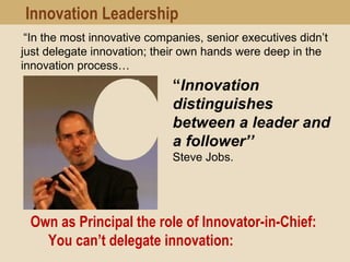 Own as Principal the role of Innovator-in-Chief:
You can’t delegate innovation:  
“Innovation
distinguishes
between a leader and
a follower’’
Steve Jobs.
Innovation Leadership
“In the most innovative companies, senior executives didn’t
just delegate innovation; their own hands were deep in the
innovation process…
 