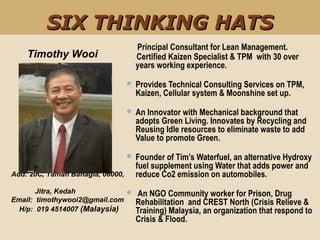     Principal Consultant for Lean Management.
Certified Kaizen Specialist & TPM with 30 over
years working experience.
 Provides Technical Consulting Services on TPM,
Kaizen, Cellular system & Moonshine set up.
 An Innovator with Mechanical background that
adopts Green Living. Innovates by Recycling and
Reusing Idle resources to eliminate waste to add
Value to promote Green.
 Founder of Tim’s Waterfuel, an alternative Hydroxy
fuel supplement using Water that adds power and
reduce Co2 emission on automobiles.
 An NGO Community worker for Prison, Drug
Rehabilitation and CREST North (Crisis Relieve &
Training) Malaysia, an organization that respond to
Crisis & Flood.
Timothy Wooi
Add: 20C, Taman Bahagia, 06000,
Jitra, Kedah
Email: timothywooi2@gmail.com
H/p: 019 4514007 (Malaysia)
SIX THINKING HATSSIX THINKING HATS
 