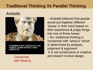Traditional Thinking Vs Parallel ThinkingTraditional Thinking Vs Parallel Thinking
Concerned
with What Is-
Aristotle
– Aristotle believed that people
would put together different
‘boxes’ in their mind based on
their experience & judge things
into one of those boxes
– So, traditional thinking is
concerned with “what is” which
is determined by analysis,
judgment & argument.
It is not constructive or creative
and doesn’t involve design
 