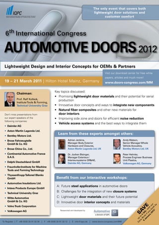 the only event that covers both
                                                                                                lightweight door solutions and
                                                                                                      customer comfort




   6th International Congress

 Automotive Doors 2012
                                                                                                                                            © Jenson - FOTOLIA




  Lightweight Design and Interior Concepts for OEMs & Partners
                                                                                                          visit our download center for free white
                                                                                                          papers, articles and much more!
  19 – 21 March 2011 | Hilton Hotel Mainz, Germany                                                        www.doors-congress.com/MM

                                                      Key topics discussed:
              Chairman:
                                                      •	 Promising	lightweight door materials and their potential for serial
              Prof. Ralf Kolleck,                        production
              Institute Tools & Forming,
              Technical University Graz               •	 Innovative	door	concepts	and	ways	to	integrate new components
                                                      •	 Natural fiber composites and other new materials for
  Don’t miss presentations from                          door interiors
  our expert speakers of the                          •	 Improving	side	zone	and	doors	for	efficient	noise reduction
  following companies:
                                                      •	 Vehicle access systems and the best ways to integrate them
  • Daimler AG
  • Aston Martin Lagonda Ltd.
  • Bentley Motors Ltd.
                                                         Learn from these experts amongst others:
  • Brose Fahrzeugteile                                               Adrian Jenkins,                                       Andy Watson,
    GmbH & Co. KG                                                     Manager Body Exterior                                 Senior Manager Whole
                                                                      Hardware and Closures,                                Vehicle Acoustics,
  • Brose China Co., Ltd.                                             Aston Martin Lagonda Ltd, UK                          Bentley Motors Ltd, UK

  • Continental Automotive France                                     Dr. Jochen Bisinger,                                  Peter Helmke,
    S.A.S.                                                            Manager Exterieur-/                                   Process Engineer Business
                                                                      Interieursystems GR&AE,                               Unit Plastics,
  • Delphi Deutschland GmbH                                           Daimler AG, Germany                                   Volkswagen AG, Germany
  • Fraunhofer-Institute for Machine
    Tools and Forming Technology
  • ThyssenKrupp Tailored Blanks
    GmbH                                                Benefit from our interactive workshops:
  • Automotive Insulations Ltd.
                                                        A: Future steel applications in automotive doors
  • Inteva Products Europe GmbH
  • Technical University Graz
                                                        B: Challenges for the integration of new closure systems

  • Witte Automotive                                    C: lightweight door materials and their future potential
    GmbH & Co. KG                                       D: Innovative door interior concepts and materials
                                                                                                                                                    12 ok r
                                                                                                                                                         by
                                                                                                                                                  20 bo ou




  • Volvo Truck Corporation
                                                                                                                                            e  ar yo ith
                                                                                                                                       V
                                                                                                                                             nu if - w




                                                           Researched and developed by
                                                                                                                                     SA




  • Volkswagen AG
                                                                                                                                                      !
                                                                                                                                                 y u
                                                                                                                                           Ja s 0,
                                                                                                                                         6 ird 30
                                                                                                                                            B €
                                                                                                                                         rly to
                                                                                                                                       Ea up




To Register | T +49 (0)30 20 91 33 30   |   F +49 (0)30 20 91 33 12    |   E info@iqpc.de   |   www.doors-congress.com/MM
 