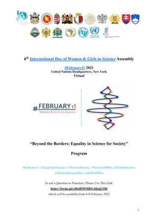2
6th
International Day of Women & Girls in Science Assembly
#February11 2021
United Nations Headquarters, New York
Virtual
“Beyond the Borders: Equality in Science for Society”
Program
#February11 | #EqualityInScience | #ScienceSociety | #Science4SDGs | #GirlsInScience
@WomenScienceDay | @Girls4SDGs
To ask a Question to Panelists, Please Use This Link:
https://forms.gle/sBufDMMBSy4dogGM6
which will be available from 4-9 February 2021
 