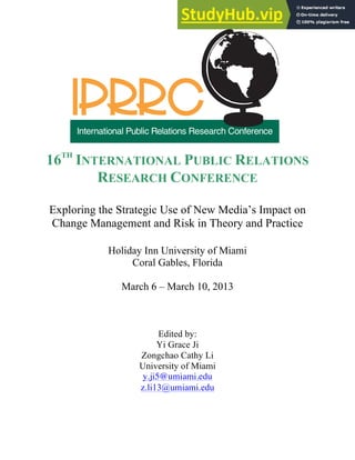 16TH
INTERNATIONAL PUBLIC RELATIONS
RESEARCH CONFERENCE
Exploring the Strategic Use of New Media’s Impact on
Change Management and Risk in Theory and Practice
Holiday Inn University of Miami
Coral Gables, Florida
March 6 – March 10, 2013
Edited by:
Yi Grace Ji
Zongchao Cathy Li
University of Miami
y.ji5@umiami.edu
z.li13@umiami.edu
 