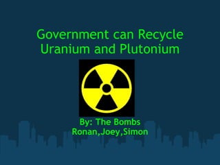Government can Recycle Uranium and Plutonium By: The Bombs Ronan,Joey,Simon 