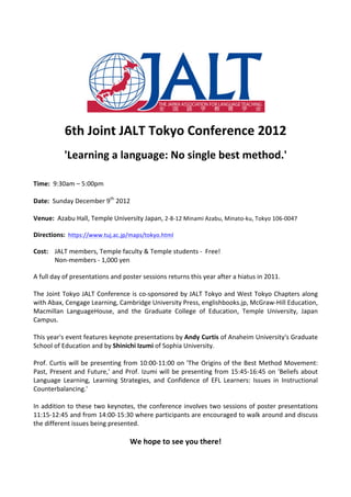  
                                                                              	
  




                                                                                                                               	
  
	
  

                 6th	
  Joint	
  JALT	
  Tokyo	
  Conference	
  2012	
  
	
  
                 'Learning	
  a	
  language:	
  No	
  single	
  best	
  method.'	
  
	
  
	
  
Time:	
  	
  9:30am	
  –	
  5:00pm	
  
	
  
Date:	
  	
  Sunday	
  December	
  9th	
  2012	
  
	
  
Venue:	
  	
  Azabu	
  Hall,	
  Temple	
  University	
  Japan,	
  2-­‐8-­‐12	
  Minami	
  Azabu,	
  Minato-­‐ku,	
  Tokyo	
  106-­‐0047	
  
	
  
Directions:	
  	
  https://www.tuj.ac.jp/maps/tokyo.html	
  
	
  
Cost:	
  	
   JALT	
  members,	
  Temple	
  faculty	
  &	
  Temple	
  students	
  -­‐	
  	
  Free!	
  
              Non-­‐members	
  -­‐	
  1,000	
  yen	
  
	
  
A	
  full	
  day	
  of	
  presentations	
  and	
  poster	
  sessions	
  returns	
  this	
  year	
  after	
  a	
  hiatus	
  in	
  2011.	
  	
  
	
  
The	
  Joint	
  Tokyo	
  JALT	
  Conference	
  is	
  co-­‐sponsored	
  by	
  JALT	
  Tokyo	
  and	
  West	
  Tokyo	
  Chapters	
  along	
  
with	
  Abax,	
  Cengage	
  Learning,	
  Cambridge	
  University	
  Press,	
  englishbooks.jp,	
  McGraw-­‐Hill	
  Education,	
  
Macmillan	
   LanguageHouse,	
   and	
   the	
   Graduate	
   College	
   of	
   Education,	
   Temple	
   University,	
   Japan	
  
Campus.	
  	
  
	
  
This	
  year's	
  event	
  features	
  keynote	
  presentations	
  by	
  Andy	
  Curtis	
  of	
  Anaheim	
  University's	
  Graduate	
  
School	
  of	
  Education	
  and	
  by	
  Shinichi	
  Izumi	
  of	
  Sophia	
  University.	
  	
  
	
  
Prof.	
   Curtis	
   will	
   be	
   presenting	
   from	
   10:00-­‐11:00	
   on	
   'The	
   Origins	
   of	
   the	
   Best	
   Method	
   Movement:	
  
Past,	
   Present	
   and	
   Future,'	
   and	
   Prof.	
   Izumi	
   will	
   be	
   presenting	
   from	
   15:45-­‐16:45	
   on	
   'Beliefs	
   about	
  
Language	
   Learning,	
   Learning	
   Strategies,	
   and	
   Confidence	
   of	
   EFL	
   Learners:	
   Issues	
   in	
   Instructional	
  
Counterbalancing.'	
  	
  
	
  
In	
  addition	
  to	
  these	
  two	
  keynotes,	
  the	
  conference	
  involves	
  two	
  sessions	
  of	
  poster	
  presentations	
  
11:15-­‐12:45	
  and	
  from	
  14:00-­‐15:30	
  where	
  participants	
  are	
  encouraged	
  to	
  walk	
  around	
  and	
  discuss	
  
the	
  different	
  issues	
  being	
  presented.	
  	
  
	
  
                                                     We	
  hope	
  to	
  see	
  you	
  there!	
  
	
  
	
  
 