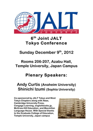  
	
  

              6 th Joint JALT
            Tokyo Conference

         Sunday December 9th, 2012

         Rooms 206-207, Azabu Hall,
       Temple University, Japan Campus

            Plenary Speakers:

       Andy Curtis (Anaheim University)
       Shinichi Izumi (Sophia University)

Co-sponsored by JALT Tokyo and West
Tokyo Chapters along with Abax,
Cambridge University Press,
Cengage Learning, englishbooks.jp,
McGraw-Hill Education, and Macmillan
Language House. With Special thanks
to the Graduate College of Education,
Temple University, Japan campus
 