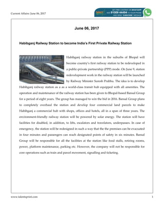 Current Affairs: June 06, 2017
www.talentsprint.com 1
June 06, 2017
Habibganj Railway Station to become India’s First Private Railway Station
Habibganj railway station in the suburbs of Bhopal will
become country’s first railway station to be redeveloped in
a public-private partnership (PPP) mode. On June 9, station
redevelopment work in the railway station will be launched
by Railway Minister Suresh Prabhu. The idea is to develop
Habibganj railway station as a as a world-class transit hub equipped with all amenities. The
operation and maintenance of the railway station has been given to Bhopal-based Bansal Group
for a period of eight years. The group has managed to win the bid in 2016. Bansal Group plans
to completely overhaul the station and develop four commercial land parcels to make
Habibganj a commercial hub with shops, offices and hotels, all in a span of three years. The
environment-friendly railway station will be powered by solar energy. The station will have
facilities for disabled, in addition, to lifts, escalators and travelators, underpasses. In case of
emergency, the station will be redesigned in such a way that the the premises can be evacuated
in four minutes and passengers can reach designated points of safety in six minutes. Bansal
Group will be responsible for all the facilities at the station like food stalls, retiring rooms,
power, platform maintenance, parking etc. However, the company will not be responsible for
core operations such as train and parcel movement, signalling and ticketing.
 