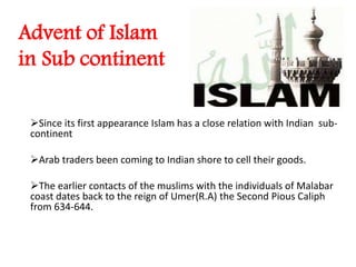 Advent of Islam
in Sub continent
Since its first appearance Islam has a close relation with Indian sub-
continent
Arab traders been coming to Indian shore to cell their goods.
The earlier contacts of the muslims with the individuals of Malabar
coast dates back to the reign of Umer(R.A) the Second Pious Caliph
from 634-644.
 