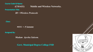 Course Code & Name:
(CSI-611) Mobile and Wireless Networks.
Presentation Title:
IR + Wireless Protocols
Class:
BS(CS) -> 7th Semester
Assigned By:
Madam Ayesha Saleem.
Govt. Municipal Degree College FSD
 