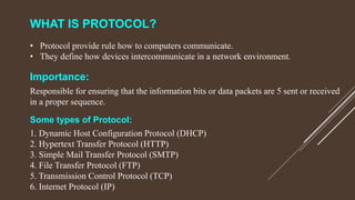 WHAT IS PROTOCOL?
• Protocol provide rule how to computers communicate.
• They define how devices intercommunicate in a network environment.
Importance:
Responsible for ensuring that the information bits or data packets are 5 sent or received
in a proper sequence.
Some types of Protocol:
1. Dynamic Host Configuration Protocol (DHCP)
2. Hypertext Transfer Protocol (HTTP)
3. Simple Mail Transfer Protocol (SMTP)
4. File Transfer Protocol (FTP)
5. Transmission Control Protocol (TCP)
6. Internet Protocol (IP)
 