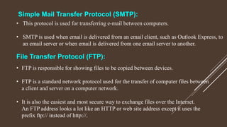 File Transfer Protocol (FTP):
• FTP is responsible for showing files to be copied between devices.
• FTP is a standard network protocol used for the transfer of computer files between
a client and server on a computer network.
• It is also the easiest and most secure way to exchange files over the Internet.
An FTP address looks a lot like an HTTP or web site address except it uses the
prefix ftp:// instead of http://.
Simple Mail Transfer Protocol (SMTP):
• This protocol is used for transferring e-mail between computers.
• SMTP is used when email is delivered from an email client, such as Outlook Express, to
an email server or when email is delivered from one email server to another.
 
