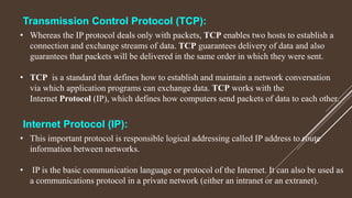 • This important protocol is responsible logical addressing called IP address to route
information between networks.
• IP is the basic communication language or protocol of the Internet. It can also be used as
a communications protocol in a private network (either an intranet or an extranet).
Internet Protocol (IP):
Transmission Control Protocol (TCP):
• Whereas the IP protocol deals only with packets, TCP enables two hosts to establish a
connection and exchange streams of data. TCP guarantees delivery of data and also
guarantees that packets will be delivered in the same order in which they were sent.
• TCP is a standard that defines how to establish and maintain a network conversation
via which application programs can exchange data. TCP works with the
Internet Protocol (IP), which defines how computers send packets of data to each other.
 