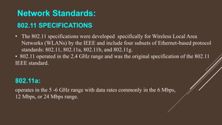 Network Standards:
802.11 SPECIFICATIONS
• The 802.11 specifications were developed specifically for Wireless Local Area
Networks (WLANs) by the IEEE and include four subsets of Ethernet-based protocol
standards: 802.11, 802.11a, 802.11b, and 802.11g.
• 802.11 operated in the 2.4 GHz range and was the original specification of the 802.11
IEEE standard.
802.11a:
operates in the 5 -6 GHz range with data rates commonly in the 6 Mbps,
12 Mbps, or 24 Mbps range.
 