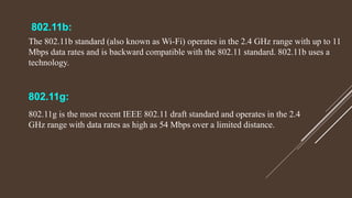 802.11b:
The 802.11b standard (also known as Wi-Fi) operates in the 2.4 GHz range with up to 11
Mbps data rates and is backward compatible with the 802.11 standard. 802.11b uses a
technology.
802.11g:
802.11g is the most recent IEEE 802.11 draft standard and operates in the 2.4
GHz range with data rates as high as 54 Mbps over a limited distance.
 