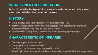 WHAT IS INFRARED RADIATION?
Infrared radiation is a type of electromagnetic radiation, as are radio waves,
ultraviolet radiation, X-rays and microwaves.
HISTORY
• Wave infrared rays firstly found by William Herschel 1880.
• In1900 Infrared radiation successfully detected from Jupiter and Saturn and
from some bright stars such as Vega and Arcturus.
• Continued by Young, Beer, Lambert and Julius by using spectroscopy.
CHARACTERISTIC OF INFRARED
• Does not appear in human eyes.
• Cannot penetrate opaque material.
• Can formed by the component that produce heat.
• Wavelength have the opposite relation or inversely proportional to the temperature.
 