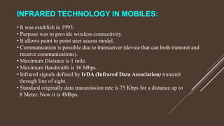 INFRARED TECHNOLOGY IN MOBILES:
• It was establish in 1993.
• Purpose was to provide wireless connectivity.
• It allows point to point user access model.
• Communication is possible due to transceiver (device that can both transmit and
receive communications).
• Maximum Distance is 1 mile.
• Maximum Bandwidth is 16 Mbps.
• Infrared signals defined by IrDA (Infrared Data Association) transmit
through line of sight.
• Standard originally data transmission rate is 75 Kbps for a distance up to
8 Meter. Now it is 4Mbps.
 