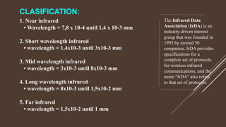 CLASIFICATION:
1. Near infrared
• Wavelength = 7,8 x 10-4 until 1,4 x 10-3 mm
2. Short wavelength infrared
• wavelength = 1,4x10-3 until 3x10-3 mm
3. Mid wavelength infrared
• wavelength = 3x10-3 until 8x10-3 mm
4. Long wavelength infrared
• wavelength = 8x10-3 until 1,5x10-2 mm
5. Far infrared
• wavelength = 1,5x10-2 until 1 mm
The Infrared Data
Association (IrDA) is an
industry-driven interest
group that was founded in
1993 by around 50
companies. IrDA provides
specifications for a
complete set of protocols
for wireless infrared
communications, and the
name "IrDA" also refers
to that set of protocols.
 