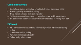 Omni directional:
• Single base station within line of sight of all other stations on LAN
• Station typically mounted on ceiling
• Base station acts as a multiport repeater
o Ceiling transmitter broadcasts signal received by IR transceivers.
o IR transceivers transmit with directional beam aimed at ceiling base unit
Diffused:
• All IR transmitters focused and aimed at a point on diffusely reflecting
ceiling
• IR radiation strikes ceiling
o Reradiated Omni directionally
o Picked up by all receivers
 