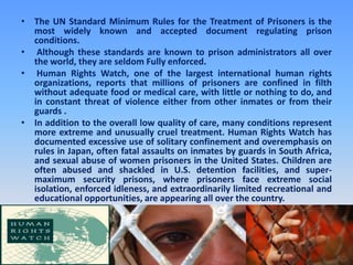 The UN Standard Minimum Rules for the Treatment of Prisoners is the most widely known and accepted document regulating prison conditions. Although these standards are known to prison administrators all over the world, they are seldom Fully enforced. Human Rights Watch, one of the largest international human rights organizations, reports that millions of prisoners are confined in filth without adequate food or medical care, with little or nothing to do, and in constant threat of violence either from other inmates or from their guards .In addition to the overall low quality of care, many conditions represent more extreme and unusually cruel treatment. Human Rights Watch has documented excessive use of solitary confinement and overemphasis on rules in Japan, often fatal assaults on inmates by guards in South Africa, and sexual abuse of women prisoners in the United States. Children are often abused and shackled in U.S. detention facilities, and super- maximum security prisons, where prisoners face extreme social isolation, enforced idleness, and extraordinarily limited recreational and educational opportunities, are appearing all over the country. 