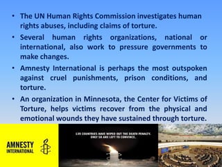 The UN Human Rights Commission investigates human rights abuses, including claims of torture. Several human rights organizations, national or international, also work to pressure governments to make changes. Amnesty International is perhaps the most outspoken against cruel punishments, prison conditions, and torture. An organization in Minnesota, the Center for Victims of Torture, helps victims recover from the physical and emotional wounds they have sustained through torture.
