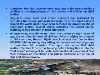 A problem that has become more apparent in the recent military conflicts is the dependence of rival armies and militias on child soldiers.Arguably, some wars and armed conflicts are sustained by recruiting the young. Although the majority of the child soldiers around the world might have been recruited by private militia or opposition groups, several states, including the United States, routinely recruit children in their late teens. Younger ones, sometimes no more than seven or eight years of age, are recruited in times of civil war. After studying recruitment in 180 countries, Human Rights Watch reports that “more than 300,000 children are fighting with governments and armed groups in more than 40 countries. The report also notes that child soldiers “receive little or no training before being thrust into the front lines,” are subject to brutal treatment and punishment “for their mistakes or desertion,” and girls in particular are at risk of rape and sexual slavery.