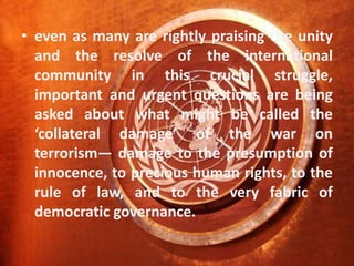 even as many are rightly praising the unity and the resolve of the international community in this crucial struggle, important and urgent questions are being asked about what might be called the ‘collateral damage’ of the war on terrorism— damage to the presumption of innocence, to precious human rights, to the rule of law, and to the very fabric of democratic governance.