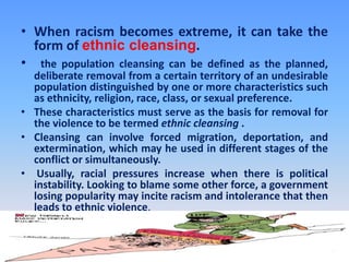 When racism becomes extreme, it can take the form of ethnic cleansing.   the population cleansing can be defined as the planned, deliberate removal from a certain territory of an undesirable population distinguished by one or more characteristics such as ethnicity, religion, race, class, or sexual preference. These characteristics must serve as the basis for removal for the violence to be termed ethnic cleansing .Cleansing can involve forced migration, deportation, and extermination, which may he used in different stages of the conflict or simultaneously.Usually, racial pressures increase when there is political instability. Looking to blame some other force, a government losing popularity may incite racism and intolerance that then leads to ethnic violence.