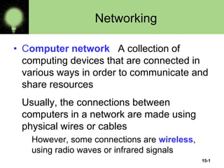 15-1
Networking
• Computer network A collection of
computing devices that are connected in
various ways in order to communicate and
share resources
Usually, the connections between
computers in a network are made using
physical wires or cables
However, some connections are wireless,
using radio waves or infrared signals
 