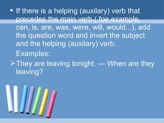  If there is a helping (auxilary) verb that
precedes the main verb ( foe example,
can, is, are, was, were, will, would...), add
the question word and invert the subject
and the helping (auxilary) verb.
Examples:
 They are leaving tonight. — When are they
leaving?

 
