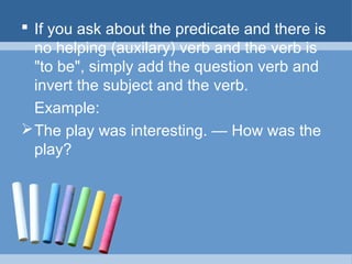  If you ask about the predicate and there is
no helping (auxilary) verb and the verb is
"to be", simply add the question verb and
invert the subject and the verb.
Example:
 The play was interesting. — How was the
play?

 