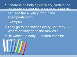  If there is no helping (auxilary) verb in the
the predicate and the main verb is not "to
be", add the auxilary "do" in the
appropriate form.
Examples:
 They go to the movies every Saturday. —
Where do they go to the movies?
 He wakes up early. — When does he
wake up?

 