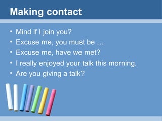 Making contact
•
•
•
•
•

Mind if I join you?
Excuse me, you must be …
Excuse me, have we met?
I really enjoyed your talk this morning.
Are you giving a talk?

 