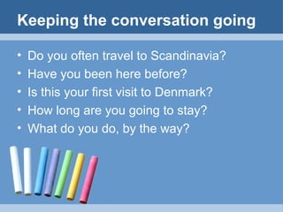 Keeping the conversation going
•
•
•
•
•

Do you often travel to Scandinavia?
Have you been here before?
Is this your first visit to Denmark?
How long are you going to stay?
What do you do, by the way?

 