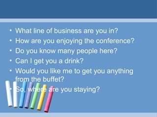 •
•
•
•
•

What line of business are you in?
How are you enjoying the conference?
Do you know many people here?
Can I get you a drink?
Would you like me to get you anything
from the buffet?
• So, where are you staying?

 