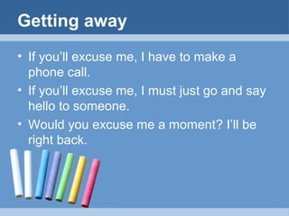 Getting away
• If you’ll excuse me, I have to make a
phone call.
• If you’ll excuse me, I must just go and say
hello to someone.
• Would you excuse me a moment? I’ll be
right back.

 