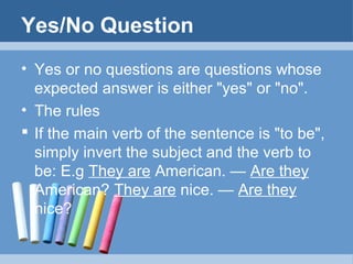 Yes/No Question
• Yes or no questions are questions whose
expected answer is either "yes" or "no".
• The rules
 If the main verb of the sentence is "to be",
simply invert the subject and the verb to
be: E.g They are American. — Are they
American? They are nice. — Are they
nice?

 