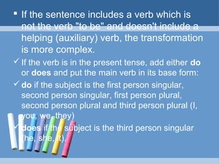  If the sentence includes a verb which is
not the verb "to be" and doesn't include a
helping (auxiliary) verb, the transformation
is more complex.
 If the verb is in the present tense, add either do
or does and put the main verb in its base form:
 do if the subject is the first person singular,
second person singular, first person plural,
second person plural and third person plural (I,
you, we, they)
 does if the subject is the third person singular
(he, she, it).

 