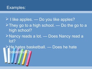 Examples:
 I like apples. — Do you like apples?
 They go to a high school. — Do the go to a
high school?
 Nancy reads a lot. — Does Nancy read a
lot?
 He hates basketball. — Does he hate
basketball?

 