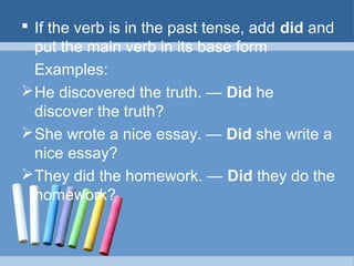  If the verb is in the past tense, add did and
put the main verb in its base form
Examples:
 He discovered the truth. — Did he
discover the truth?
 She wrote a nice essay. — Did she write a
nice essay?
 They did the homework. — Did they do the
homework?

 