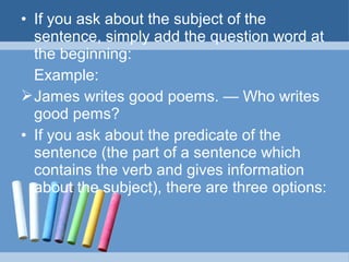 • If you ask about the subject of the
sentence, simply add the question word at
the beginning:
Example:
 James writes good poems. — Who writes
good pems?
• If you ask about the predicate of the
sentence (the part of a sentence which
contains the verb and gives information
about the subject), there are three options:

 