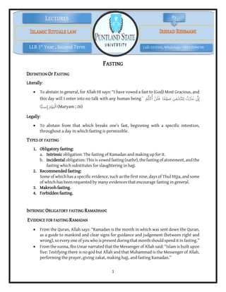 1
Cell: 5515335, WhatsApp: +923135394700
LLB 1st
Year , Second Term
LECTURES By
FASTING
DEFINITION OF FASTING
Literally:
 To abstain in general, for Allah HI says: “I have vowed a fast to (God) Most Gracious, and
this day will I enter into no talk with any human being.” َ‫م‬ِّ‫ل‬َ‫ك‬ُ‫أ‬ ْ‫ن‬َ‫ل‬َ‫ف‬ ‫ا‬ً‫م‬ْ‫و‬ َ
‫ص‬ ِ‫ن‬َ‫م‬ْ‫ح‬َّ‫ر‬‫ِل‬‫ل‬ ُ
‫ت‬ْ‫ر‬َ‫ذ‬َ‫ن‬ ‫ي‬
ِّ‫ن‬ِ‫إ‬
‫ا‬ًّ‫ي‬ ِ
‫نس‬ِ‫إ‬ َ‫م‬ْ‫و‬َ‫ي‬ْ‫ل‬‫ا‬ (Maryam ; 26)
Legally:
 To abstain from that which breaks one’s fast, beginning with a specific intention,
throughout a day in which fasting is permissible.
TYPES OF FASTING
1. Obligatory fasting:
a. Intrinsic obligation: The fasting of Ramadan and making up for it.
b. Incidental obligation: This is vowed fasting (nathr), the fasting of atonement, and the
fasting which substitutes for slaughtering in hajj.
2. Recommended fasting:
Some of which has a specific evidence, such as the first nine, days of Thul Hijja, and some
of which has been requested by many evidences that encourage fasting in general.
3. Makrooh fasting.
4. Forbidden fasting.
INTRINSIC OBLIGATORY FASTING RAMADHAN:
EVIDENCE FOR FASTING RAMADAN
 From the Quran, Allah says: “Ramadan is the month in which was sent down the Quran,
as a guide to mankind and clear signs for guidance and judgement (between right and
wrong), so every one of you who is present during that month should spend it in fasting.”
 From the sunna, Ibn Umar narrated that the Messenger of Allah said: “Islam is built upon
five: Testifying there is no god but Allah and that Muhammad is the Messenger of Allah,
performing the prayer, giving zakat, making hajj, and fasting Ramadan.”
 