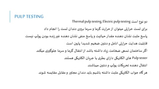 PULP TESTING
‫است‬ ‫نوع‬‫دو‬
Thermal pulp testing, Electric pulp testing
‫داد‬ ‫انجام‬ ‫ا‬‫ر‬ ‫تست‬ ‫دندان‬ ‫ی‬‫و‬‫بر‬ ‫سرما‬‫و‬ ‫یرما‬ ‫ت‬‫ر‬‫ا‬‫ر‬‫ح‬‫از‬ ‫میتوان‬ ‫تی‬‫ر‬‫ا‬‫ر‬‫ح‬ ‫تست‬ ‫ای‬‫ر‬‫ب‬
‫نیس‬ ‫پولپ‬ ‫بودن‬ ‫نده‬‫ز‬‫غیر‬ ‫دهنده‬ ‫نشان‬ ‫منفی‬ ‫پاسخ‬‫و‬ ‫حیاتیت‬‫مقدار‬ ‫دهنده‬ ‫نشان‬ ‫مثبت‬ ‫پاسخ‬
‫ت‬
‫است‬ ‫پایین‬ ‫شدیدا‬ ‫ضخیم‬ ‫دنتین‬‫و‬ ‫انامل‬ ‫تی‬‫ر‬‫ا‬‫ر‬‫ح‬ ‫هدایت‬ ‫قابایت‬
‫مینند‬ ‫ی‬‫جاوییر‬ ‫سرما‬‫و‬ ‫یرما‬ ‫انتقا‬‫از‬ ‫باشد‬ ‫داشته‬ ‫یاد‬‫ز‬ ‫ضخامت‬ ‫نسج‬ ‫تمان‬ ‫سا‬‫ایر‬
Pulp tester
‫هستند‬ ‫النتریکی‬ ‫جریان‬ ‫یا‬ ‫ی‬‫بطر‬ ‫ای‬‫ر‬‫دا‬ ‫النتریکی‬ ‫های‬
‫میباشند‬ ‫دنتین‬‫و‬ ‫پولپ‬ ‫ریکات‬ ‫ت‬ ‫دهنده‬ ‫انتقا‬
‫شوند‬ ‫مقایسه‬ ‫مقابل‬‫و‬ ‫ر‬‫مجاو‬ ‫دندان‬ ‫باید‬ ‫باشیم‬ ‫داشته‬ ‫مثبت‬ ‫النتریکی‬ ‫جواب‬ ‫گاه‬‫هر‬
 