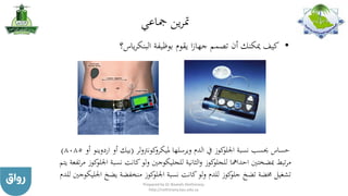 ‫مجاعي‬ ‫ين‬‫ر‬‫مت‬
•‫ياس؟‬‫ر‬‫البنك‬ ‫بوظيفة‬ ‫يقوم‬ ‫ا‬‫ز‬‫جها‬ ‫تصمم‬ ‫أن‬ ‫ميكنك‬ ‫كيف‬
‫ويرسلها‬ ‫الدم‬ ‫يف‬ ‫كوز‬‫اجللو‬ ‫نسبة‬ ‫حيسب‬ ‫حساس‬‫لر‬‫و‬‫كونرت‬‫مليكرو‬(‫أو‬ ‫بيك‬‫ارد‬‫وينو‬‫أو‬8085)
‫نسبة‬ ‫كانت‬‫ولو‬ ‫للجليكوجني‬ ‫الثانية‬‫و‬ ‫كوز‬‫للجلو‬ ‫احدامها‬ ‫مبضختني‬ ‫تبط‬‫ر‬‫م‬‫يتم‬ ‫تفعة‬‫ر‬‫م‬ ‫كوز‬‫اجللو‬
‫اجل‬ ‫يضخ‬ ‫منخفضة‬ ‫كوز‬‫اجللو‬ ‫نسبة‬ ‫كانت‬‫لو‬‫و‬ ‫للدم‬ ‫كوز‬‫جلو‬ ‫تضخ‬ ‫خمضة‬ ‫تشغيل‬‫للدم‬ ‫ليكوجني‬
Prepared by Dr Nazeeh Alothmany
http://nothmany.kau.edu.sa
 