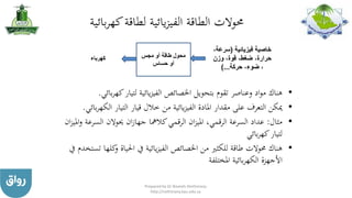 ‫بائية‬‫ر‬‫كه‬‫لطاقة‬ ‫يائية‬‫ز‬‫الفي‬ ‫الطاقة‬ ‫حموالت‬
•‫ك‬‫لتيار‬ ‫يائية‬‫ز‬‫الفي‬ ‫اخلصائص‬ ‫بتحويل‬ ‫تقوم‬ ‫وعناصر‬ ‫اد‬‫و‬‫م‬ ‫هناك‬‫بائي‬‫ر‬‫ه‬.
•‫ال‬ ‫التيار‬ ‫قيار‬ ‫خالل‬ ‫من‬ ‫يائية‬‫ز‬‫الفي‬ ‫املادة‬ ‫مقدار‬ ‫على‬ ‫التعرف‬ ‫ميكن‬‫بائي‬‫ر‬‫كه‬.
•‫مثال‬:‫الس‬ ‫حيوالن‬ ‫ان‬‫ز‬‫جها‬ ‫كالمها‬‫الرقمي‬ ‫ان‬‫ز‬‫املي‬ ،‫الرقمي‬ ‫السرعة‬ ‫عداد‬‫ان‬‫ز‬‫املي‬‫و‬ ‫رعة‬
‫بائي‬‫ر‬‫كه‬‫لتيار‬
•‫و‬ ‫احلياة‬ ‫يف‬ ‫يائية‬‫ز‬‫الفي‬ ‫اخلصائص‬ ‫من‬ ‫للكثري‬ ‫طاقة‬ ‫حموالت‬ ‫هناك‬‫يف‬ ‫تستخدم‬ ‫كلها‬
‫املختلفة‬ ‫بائية‬‫ر‬‫الكه‬ ‫األجهزة‬
‫مجس‬ ‫أو‬ ‫طاقة‬ ‫محول‬
‫حساس‬ ‫أو‬
‫فيزيائية‬ ‫خاصية‬(‫سرع‬،‫ة‬
‫وزن‬ ،‫قوة‬ ،‫ضغط‬ ،‫حرارة‬
‫حركة‬ ،‫ضوء‬ ،)...
‫كهرباء‬
Prepared by Dr Nazeeh Alothmany
http://nothmany.kau.edu.sa
 