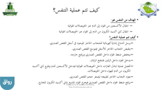 ‫التنفس؟‬ ‫عملية‬ ‫تتم‬ ‫كيف‬
•‫هو‬ ‫التنفس‬ ‫من‬ ‫الهدف‬:
–‫ائية‬‫و‬‫اهل‬ ‫احلويصالت‬ ‫عرب‬ ‫الدم‬ ‫إىل‬ ‫اء‬‫و‬‫اهل‬ ‫من‬ ‫األكسجني‬ ‫انتقال‬
–‫ائية‬‫و‬‫اهل‬ ‫احلويصالت‬ ‫عرب‬ ‫اء‬‫و‬‫اهل‬ ‫إىل‬ ‫الدم‬ ‫من‬ ‫بون‬‫ر‬‫الك‬ ‫اكسيد‬ ‫ثاين‬ ‫انتقال‬
•‫التنفس؟‬ ‫عملية‬ ‫تتم‬ ‫كيف‬
–‫الصدري‬ ‫القفص‬ ‫أسفل‬ ‫يف‬ ‫املوجود‬ ‫احلاجز‬ ‫للحجاب‬ ‫بائية‬‫ر‬‫كه‬‫إشارة‬ ‫الدماغ‬ ‫يرسل‬.
–‫الصدري‬ ‫القفص‬ ‫فيتوسع‬ ‫لألسفل‬ ‫احلاجز‬ ‫احلجاب‬ ‫ينقبض‬.
–‫خارجه‬ ‫تفع‬‫ر‬‫وي‬ ‫الصدري‬ ‫القفص‬ ‫داخل‬ ‫اء‬‫و‬‫اهل‬ ‫ضغط‬ ‫ينخفض‬.
–‫ئتان‬‫ر‬‫ال‬ ‫فتنتفخ‬ ‫ئتني‬‫ر‬‫ال‬ ‫داخل‬ ‫اء‬‫و‬‫اهل‬ ‫يدخل‬.
–‫ج‬‫وخير‬ ‫للدم‬ ‫األكسجني‬ ‫فيدخل‬ ‫ائية‬‫و‬‫اهل‬ ‫احلويصالت‬ ‫داخل‬ ‫ات‬‫ز‬‫الغا‬ ‫تبادل‬ ‫عملية‬ ‫حتصل‬‫أكسيد‬ ‫ثاين‬
‫احلويصالت‬ ‫داخل‬ ‫اء‬‫و‬‫لله‬ ‫الدم‬ ‫من‬ ‫بون‬‫ر‬‫الك‬.
–‫الصدري‬ ‫القفص‬ ‫حجم‬ ‫ليصغر‬ ‫لطبيعته‬ ‫احلاجز‬ ‫احلجاب‬ ‫يعود‬.
–‫ب‬‫ر‬‫الك‬ ‫أكسيد‬ ‫بثاين‬ ‫املشبع‬ ‫اء‬‫و‬‫اهل‬ ‫ج‬‫فيخر‬ ‫الصدري‬ ‫القفص‬ ‫داخل‬ ‫اء‬‫و‬‫اهل‬ ‫ضغط‬ ‫تفع‬‫ر‬‫ي‬‫ج‬‫للخار‬ ‫ون‬. Prepared by Dr Nazeeh Alothmany
http://nothmany.kau.edu.sa
 