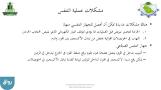 ‫مشكالت‬‫التنفس‬ ‫عملية‬
•‫منها‬ ‫التنفسي‬ ‫للجهاز‬ ‫حتصل‬ ‫أن‬ ‫ممكن‬ ‫عديدة‬ ‫مشكالت‬ ‫هناك‬:
.‫احل‬ ‫يقبض‬ ‫الذي‬ ‫بائي‬‫ر‬‫الكه‬ ‫التيار‬ ‫لتوقف‬ ‫يؤدي‬ ‫مما‬ ‫العمليات‬ ‫قبل‬ ‫يض‬‫ر‬‫امل‬ ‫لتخدير‬ ‫احلاجة‬ 1‫احلاجز‬ ‫جاب‬.
.‫الدم‬‫و‬ ‫اء‬‫و‬‫اهل‬ ‫بني‬ ‫األكسجني‬ ‫تبادل‬ ‫من‬ ‫خيفض‬ ‫ائية‬‫و‬‫اهل‬ ‫احلويصالت‬ ‫يف‬ ‫التهاب‬ 2
•‫الصناعي‬ ‫التنفس‬ ‫جهاز‬
–‫يف‬ ‫يدخل‬ ‫أنبوب‬‫املرئ‬‫ا‬ ‫يف‬ ‫ليدخل‬ ‫ج‬‫اخلار‬ ‫يف‬ ‫اء‬‫و‬‫اهل‬ ‫ضغط‬ ‫برفع‬ ‫تقوم‬ ‫اء‬‫و‬‫ه‬ ‫مبضخة‬ ‫يتصل‬‫ئتني‬‫ر‬‫ل‬
–‫احل‬ ‫يف‬ ‫األكسجني‬ ‫تبادل‬ ‫كفاءة‬‫يادة‬‫ز‬‫ل‬ ‫ئتني‬‫ر‬‫لل‬ ‫الداخل‬ ‫اء‬‫و‬‫اهل‬ ‫يف‬ ‫األكسجني‬ ‫نسبة‬ ‫رفع‬ ‫ميكن‬‫ويصالت‬
Prepared by Dr Nazeeh Alothmany
http://nothmany.kau.edu.sa
 