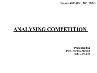 ANALYSING COMPETITION
Presented by:
Prof. Akhlas Ahmed
IHM – DUHS
Session # 06 (Oct, 18th
, 2017)
 