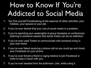 How to Know If You’re
Addicted to Social Media
1. You find yourself Facebooking at the expense of other activities: your
hobbies, your spouse or your job.
2. If you’ve ever denied that your use of social media is a problem.
3. If you’re spending your weeknights at group therapies or conferences
listening to someone explain that social media can be an addiction.
4. If you’ve ever used Twitter to communicate with someone living in
your own home.
5. If you’ve ever faked receiving a phone call so you could go and check
your Facebook on your phone.
6. If you’ve ever forced a friend or aging relative to join Facebook in
order to stay in touch with you.
7. If you’ve ever tweeted from the bathroom. Like, while using it.
 