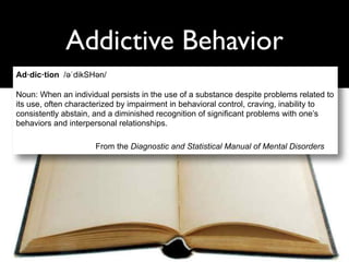Addictive Behavior
Ad·dic·tion /əәˈdikSHəәn/
Noun: When an individual persists in the use of a substance despite problems related to
its use, often characterized by impairment in behavioral control, craving, inability to
consistently abstain, and a diminished recognition of significant problems with one’s
behaviors and interpersonal relationships.
From the Diagnostic and Statistical Manual of Mental Disorders
 