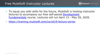 All contents © MuleSoft Inc.
Free MuleSoft Instructor Lectures
• To equip you with skills for the future, MuleSoft is hosting instructor
lectures to accompany our free self-paced Development
Fundamentals course. Lectures will run April 13 - May 29, 2020.
• https://training.mulesoft.com/covid19-lecture-series
 